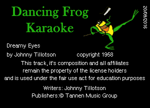 Dancing Frog 4
Karaoke

Dreamy Eyes

9102760102

by Johnny Tillotson copyright 1958

This track, it's composition and all affiliates
remain the property of the license holders
and is used under the fair use act for education purposes

WriterSi Johnny Tillotson
Publishersi?) Tannen Music Group