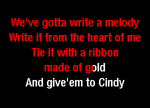 We've gotta write a melody
Write it from the heart of me
Tie it with a ribbon
made of gold
And give'em to Cindy