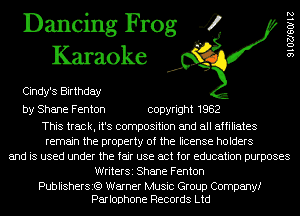 Dancing Frog 4
Karaoke

Cindy's Birthday
by Shane Fenton copyright 1982

This track, it's composition and all affiliates
remain the property of the license holders
and is used under the fair use act for education purposes
WriterSi Shane Fenton

Publishersi?) Warner Music Group Company!
Parlophone Records Ltd

9102760112