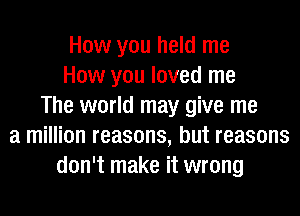 How you held me
How you loved me
The world may give me
a million reasons, but reasons
don't make it wrong