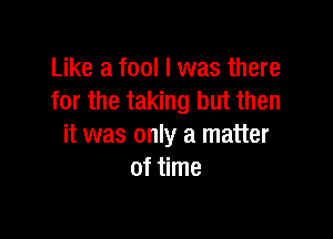 Like a fool I was there
for the taking but then

it was only a matter
of time