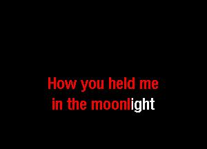 How you held me
in the moonlight