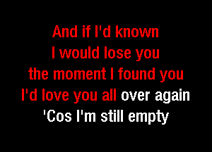 And if I'd known
I would lose you
the moment I found you

I'd love you all over again
'Cos I'm still empty