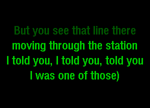 But you see that line there
moving through the station
I told you, I told you, told you
I was one of those)