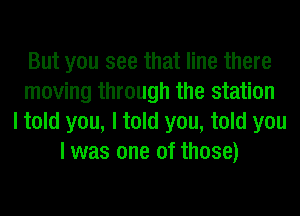 But you see that line there
moving through the station
I told you, I told you, told you
I was one of those)