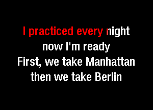 I practiced every night
now I'm ready

First, we take Manhattan
then we take Berlin