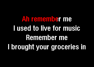 Ah remember me
I used to live for music

Remember me
I brought your groceries in