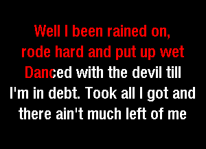 Well I been rained on,
rode hard and put up wet
Danced with the devil till

I'm in debt. Took all I got and
there ain't much left of me