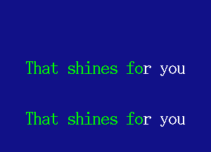 That shines for you

That shines for you