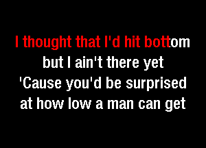 I thought that I'd hit bottom
but I ain't there yet
'Cause you'd be surprised
at how low a man can get