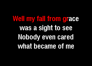 Well my fall from grace
was a sight to see

Nobody even cared
what became of me