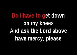 Do I have to get down
on my knees

And ask the Lord above
have mercy, please