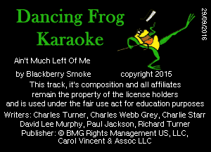 Dancing Frog 4
Karaoke

Ain't Much Left Of Me

by Blac kberry Smo ke copyright 2016

This track, it's composition and all affiliates

remain the property of the license holders
and is used under the fair use act for education purposes

WriterSi Charles Turner, Charles Webb Grey, Charlie Starr
David Lee Murphy, Paul Jackson, Richard Turner

Publisheri (Q BMG Rights Management US, LLC,
Carol Vincent 8 Assoc LLC

9102760162
