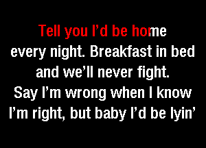 Tell you Pd be home
every night. Breakfast in bed
and well never fight.
Say Pm wrong when I know
Pm right, but baby Pd be Iyiw