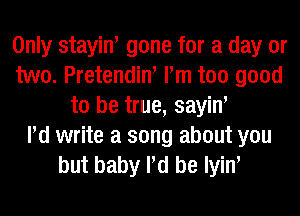 Only stayiw gone for a day or
two. Pretendin' Pm too good
to be true, sayiw
Pd write a song about you
but baby Pd be Iyiw