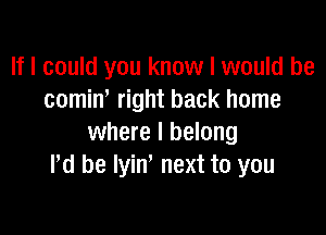 If I could you know I would be
comiw right back home

where I belong
Pd be lyin next to you