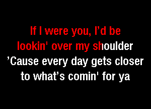 If I were you, Pd be
Iookin' over my shoulder

'Cause every day gets closer
to whafs comin' for ya