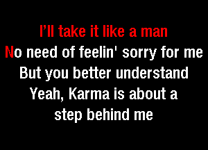 Pll take it like a man
No need of feelin' sorry for me
But you better understand
Yeah, Karma is about a
step behind me
