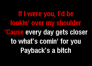 If I were you, Pd be
lookin' over my shoulder
Klause every day gets closer
to whafs comin' for you
Payback? a bitch