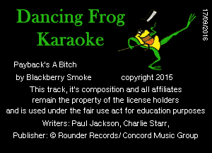Dancing Frog 4
Karaoke

Paybac k's A Bitch

by Blac kberry Smo ke copyright 2016

This track, it's composition and all affiliates
remain the property of the license holders
and is used under the fair use act for education purposes

9 l OZJSOIAI

WriterSi Paul Jackson, Charlie Starr,
Publisheri (Q Rounder Records! Concord Music Group