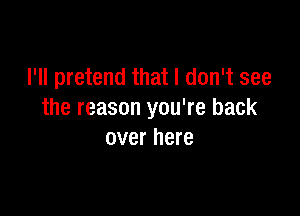 I'll pretend that I don't see

the reason you're back
over here