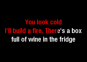You look cold

I'll build a fire. There's a box
full of wine in the fridge