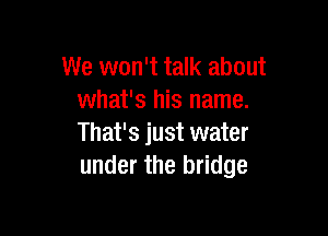 We won't talk about
what's his name.

That's just water
under the bridge