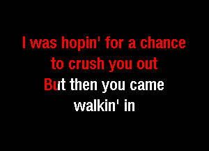 l was hopin' for a chance
to crush you out

But then you came
walkin' in