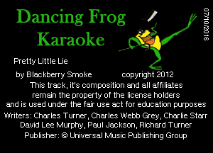 Dancing Frog 4
Karaoke

Pretty Little Lie

by Blac kberry Smo ke copyright 2012

This track, it's composition and all affiliates
remain the property of the license holders
and is used under the fair use act for education purposes
WriterSi Charles Turner, Charles Webb Grey, Charlie Starr
David Lee Murphy, Paul Jackson, Richard Turner

Publisheri (9 Universal Music Publishing Group

9 l OZJO IMO