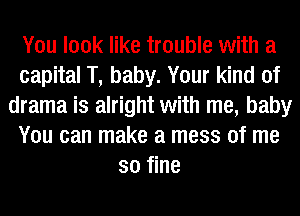 You look like trouble with a
capital T, baby. Your kind of
drama is alright with me, baby
You can make a mess of me
so fine