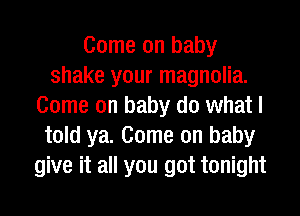 Come on baby
shake your magnolia.
Come on baby do what I
told ya. Come on baby
give it all you got tonight