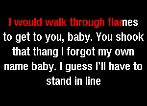 I would walk through flames
to get to you, baby. You shook
that thang I forgot my own
name baby. I guess IIII have to
stand in line