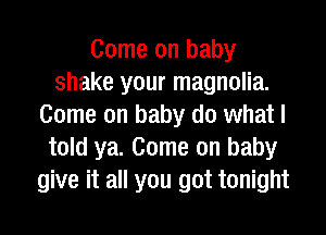 Come on baby
shake your magnolia.
Come on baby do what I
told ya. Come on baby
give it all you got tonight