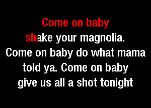 Come on baby
shake your magnolia.
Come on baby do what mama
told ya. Come on baby
give us all a shot tonight