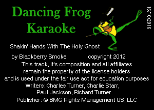 Dancing Frog 4
Karaoke

Shakin' Hands With The Holy Ghost

by Blac kberry Smo ke copyright 2012
This track, it's composition and all affiliates
remain the property of the license holders
and is used under the fair use act for education purposes
WriterSi Charles Turner, Charlie Starr,
Paul Jac kson, Richard Turner

Publisheri (Q BMG Rights Management US, LLC

SIOZJOIISI
