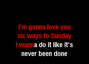 I'm gonna love you

six ways to Sunday
I wanna do it like it's
never been done