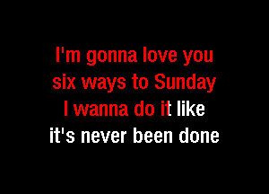 I'm gonna love you
six ways to Sunday

I wanna do it like
it's never been done