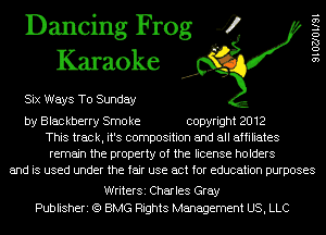 Dancing Frog 4
Karaoke

Six Ways To Sunday

SIOZJOIISI

by Blac kberry Smo ke copyright 2012
This track, it's composition and all affiliates
remain the property of the license holders
and is used under the fair use act for education purposes

WriterSi Charles Gray
Publisheri (Q BMG Rights Management US, LLC