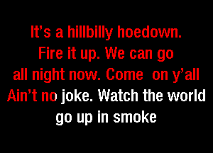 lfs a hillbilly hoedown.
Fire it up. We can go
all night now. Come on fall
Ath no joke. Watch the world
go up in smoke