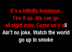 lfs a hillbilly hoedown.
Fire it up. We can go
all night now. Come on fall
Ath no joke. Watch the world
go up in smoke