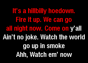 lfs a hillbilly hoedown.
Fire it up. We can go
all night now. Come on fall
Ath no joke. Watch the world
go up in smoke
Ahh, Watch em now