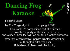 Dancing Frog 4
Karaoke

Fiddler's Green

SIOZJOllll

by The Tragically Hip copyright 1991

This track, it's composition and all affiliates

remain the property of the license holders
and is used under the fair use act for education purposes

WriterSi Gordon Dcrwnie, Gordon Sinclair,d0hnny Fay,
Paul Langlois fRobert Baker

PublisherSi (Q Peermusic Publishing