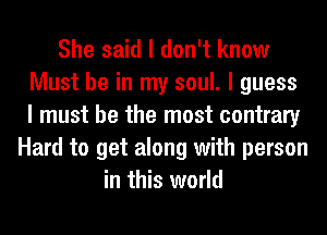 She said I don't know
Must be in my soul. I guess
I must be the most contrary
Hard to get along with person
in this world