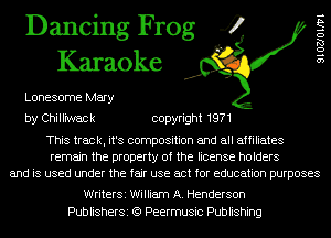 Dancing Frog 4
Karaoke

Lonesome Mary

91027011171

by Chill'nNack copyright 1971

This track, it's composition and all affiliates
remain the property of the license holders
and is used under the fair use act for education purposes

WriterSi William A. Henderson
PublisherSi (Q Peermusic Publishing