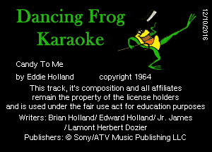 Dancing Frog 4
Karaoke

Candy To Me

by Eddie Holland copyright 1984

This track, it's composition and all affiliates
remain the property of the license holders
and is used under the fair use act for education purposes
WriterSi Brian Hollandf Edward Hollandf Jr. James
fLamont Herbert Dozier
PublisherSi (Q SonyfATV Music Publishing LLC

SIOZJOllZl