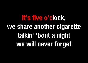 It's five o'clock,
we share another cigarette

talkin' 'bout a night
we will never forget