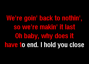 We're goin' back to nothin',
so we're makin' it last

on baby, why does it
have to end. I hold you close