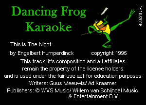 Dancing Frog 4
Karaoke

This Is The Night

by Engelbert Humperdinck copyright 1995

This track, it's composition and all affiliates
remain the property of the license holders
and is used under the fair use act for education purposes
Writersi Guus Meeuwisf Ad Kraemer

Publishersi (Q WVS Music! Willem van Schijndel Music
8 Entertainment B.V.

910270191