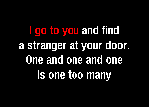 I go to you and find
a stranger at your door.

One and one and one
is one too many