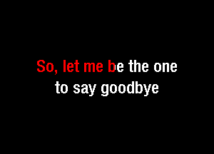 So, let me be the one

to say goodbye